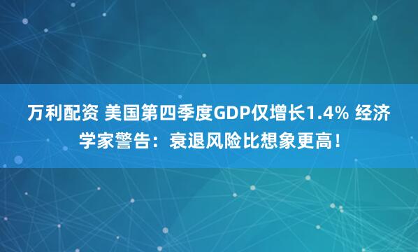 万利配资 美国第四季度GDP仅增长1.4% 经济学家警告:衰退风险比想象更高!