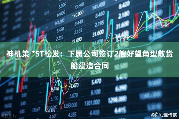 神机策 *ST松发：下属公司签订2艘好望角型散货船建造合同