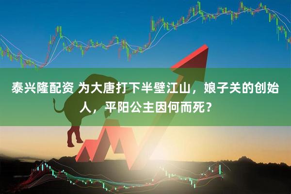 泰兴隆配资 为大唐打下半壁江山，娘子关的创始人，平阳公主因何而死？