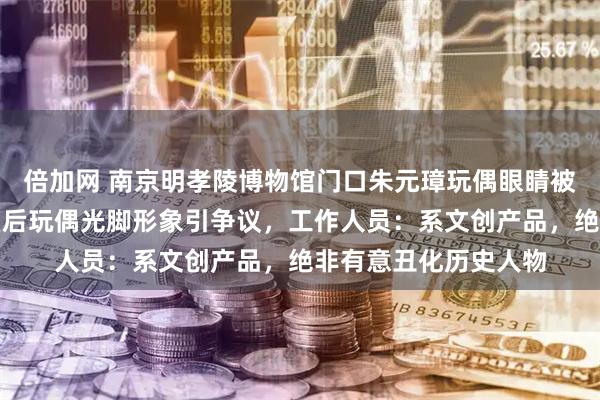 倍加网 南京明孝陵博物馆门口朱元璋玩偶眼睛被指像美元符号，马皇后玩偶光脚形象引争议，工作人员：系文创产品，绝非有意丑化历史人物