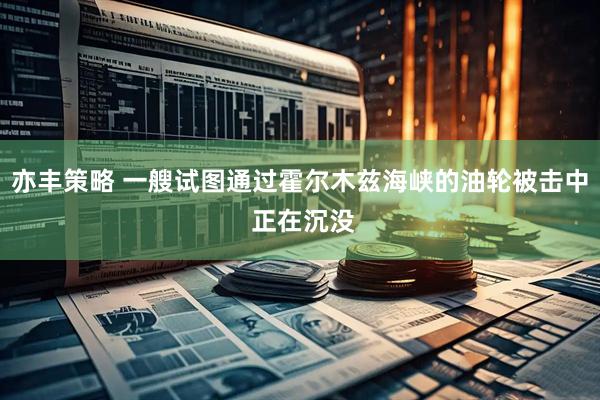 亦丰策略 一艘试图通过霍尔木兹海峡的油轮被击中 正在沉没