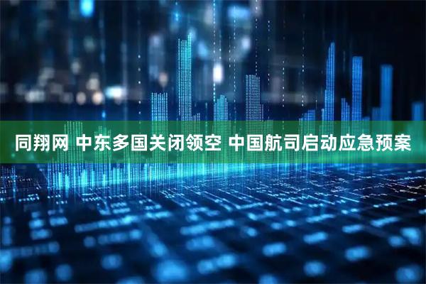 同翔网 中东多国关闭领空 中国航司启动应急预案
