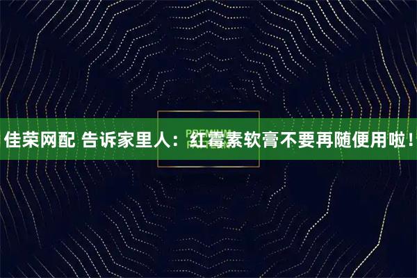 佳荣网配 告诉家里人：红霉素软膏不要再随便用啦！