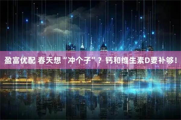 盈富优配 春天想“冲个子”?钙和维生素D要补够!