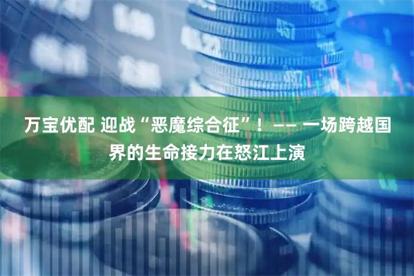 万宝优配 迎战“恶魔综合征”！—— 一场跨越国界的生命接力在怒江上演