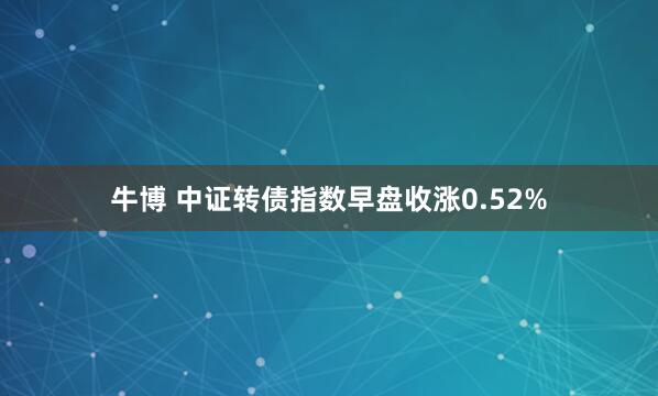 牛博 中证转债指数早盘收涨0.52%
