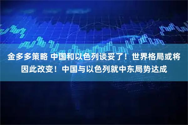 金多多策略 中国和以色列谈妥了！世界格局或将因此改变！中国与以色列就中东局势达成