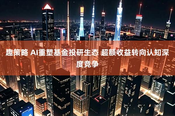 趣策略 AI重塑基金投研生态 超额收益转向认知深度竞争