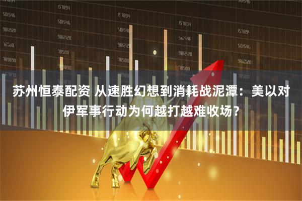 苏州恒泰配资 从速胜幻想到消耗战泥潭：美以对伊军事行动为何越打越难收场？