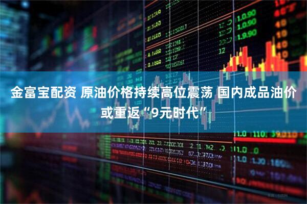 金富宝配资 原油价格持续高位震荡 国内成品油价或重返“9元时代”