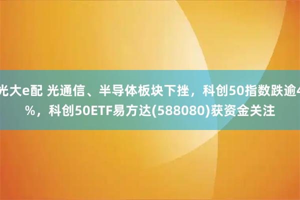 光大e配 光通信、半导体板块下挫，科创50指数跌逾4%，科创50ETF易方达(588080)获资金关注