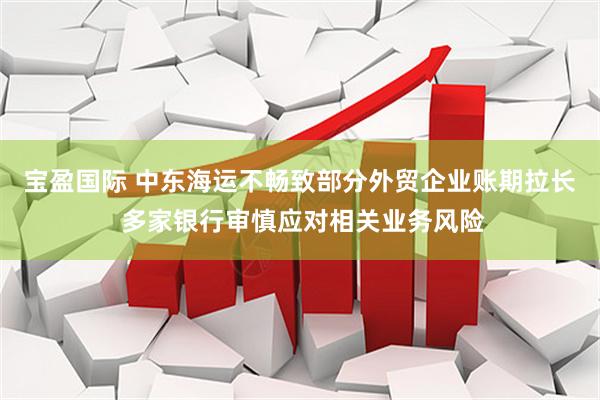 宝盈国际 中东海运不畅致部分外贸企业账期拉长 多家银行审慎应对相关业务风险