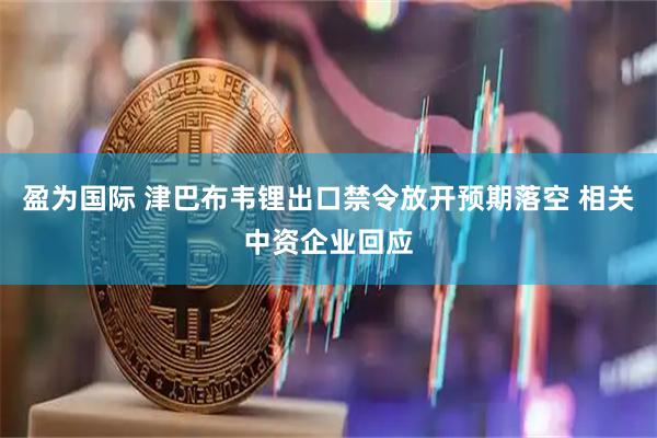 盈为国际 津巴布韦锂出口禁令放开预期落空 相关中资企业回应