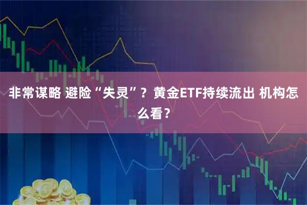 非常谋略 避险“失灵”？黄金ETF持续流出 机构怎么看？