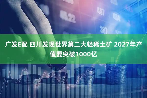 广发E配 四川发现世界第二大轻稀土矿 2027年产值要突破1000亿