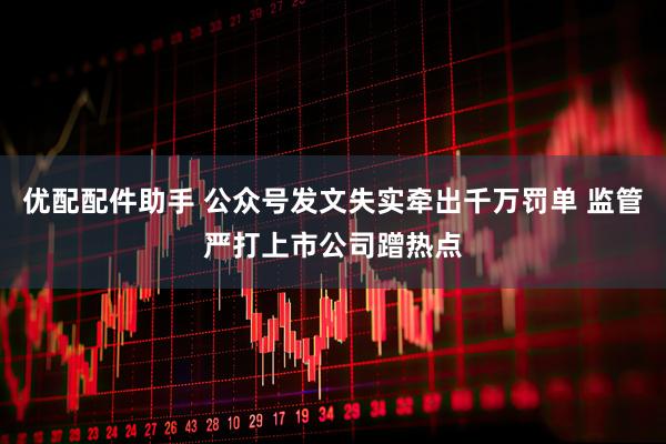 优配配件助手 公众号发文失实牵出千万罚单 监管严打上市公司蹭热点