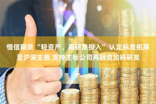 恒信期货 “轻资产、高研发投入” 认定标准拓展至沪深主板 支持主板公司再融资加码研发