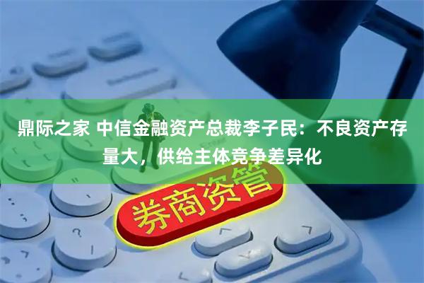 鼎际之家 中信金融资产总裁李子民：不良资产存量大，供给主体竞争差异化
