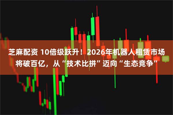 芝麻配资 10倍级跃升！2026年机器人租赁市场将破百亿，从“技术比拼”迈向“生态竞争”