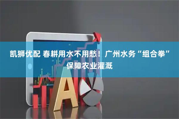 凯狮优配 春耕用水不用愁！广州水务“组合拳”保障农业灌溉