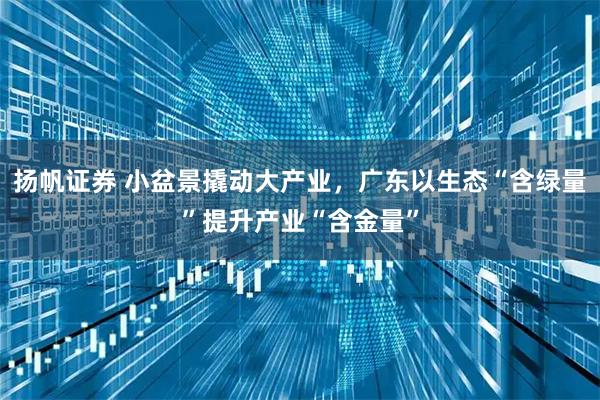 扬帆证券 小盆景撬动大产业，广东以生态“含绿量”提升产业“含金量”