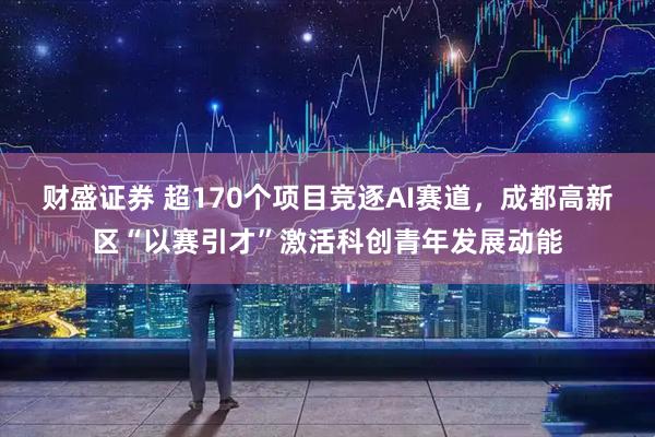 财盛证券 超170个项目竞逐AI赛道，成都高新区“以赛引才”激活科创青年发展动能