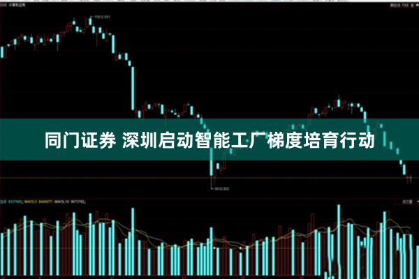 同门证券 深圳启动智能工厂梯度培育行动