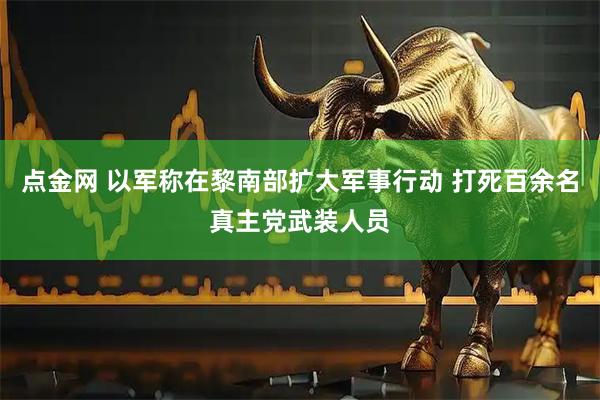 点金网 以军称在黎南部扩大军事行动 打死百余名真主党武装人员