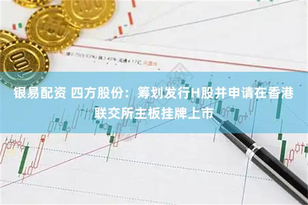 银易配资 四方股份：筹划发行H股并申请在香港联交所主板挂牌上市