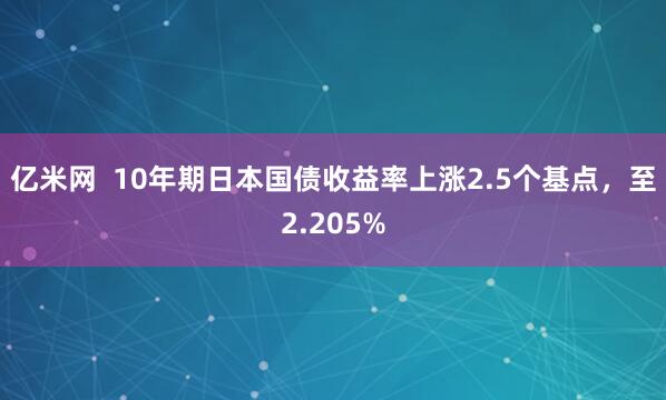 亿米网  10年期日本国债收益率上涨2.5个基点，至2.205%