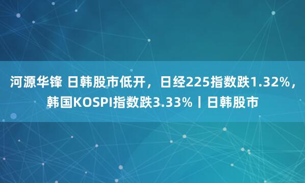 河源华锋 日韩股市低开，日经225指数跌1.32%，韩国KOSPI指数跌3.33%丨日韩股市