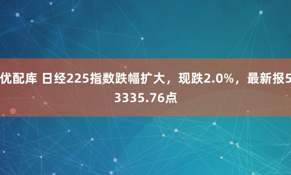 优配库 日经225指数跌幅扩大，现跌2.0%，最新报53335.76点
