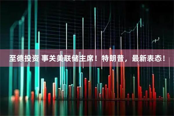 至德投资 事关美联储主席！特朗普，最新表态！