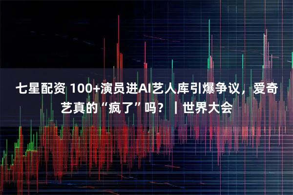 七星配资 100+演员进AI艺人库引爆争议，爱奇艺真的“疯了”吗？｜世界大会