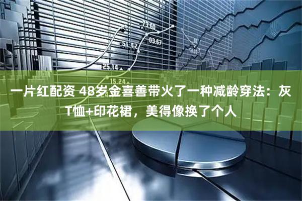 一片红配资 48岁金喜善带火了一种减龄穿法：灰T恤+印花裙，美得像换了个人