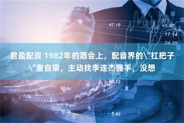 君盈配资 1982年的酒会上，配音界的＂扛把子＂童自荣，主动找李连杰握手，没想