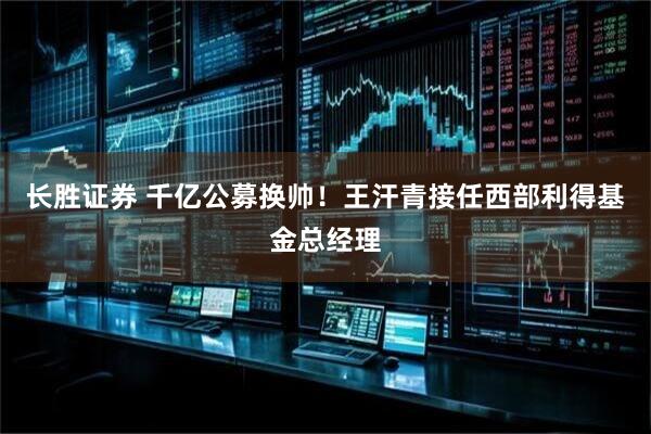 长胜证券 千亿公募换帅！王汗青接任西部利得基金总经理