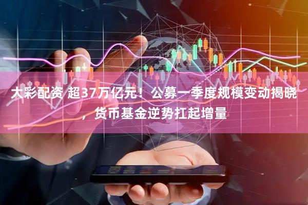 大彩配资 超37万亿元！公募一季度规模变动揭晓，货币基金逆势扛起增量