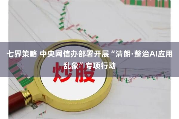 七界策略 中央网信办部署开展“清朗·整治AI应用乱象”专项行动