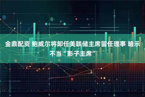 金鼎配资 鲍威尔将卸任美联储主席留任理事 暗示不当“影子主席”