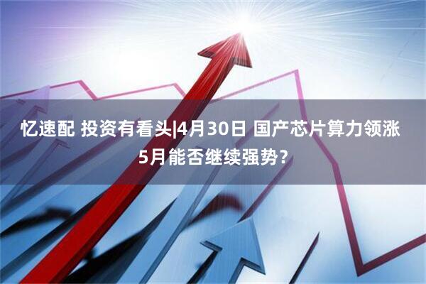 忆速配 投资有看头|4月30日 国产芯片算力领涨 5月能否继续强势？