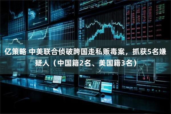 亿策略 中美联合侦破跨国走私贩毒案，抓获5名嫌疑人（中国籍2名、美国籍3名）