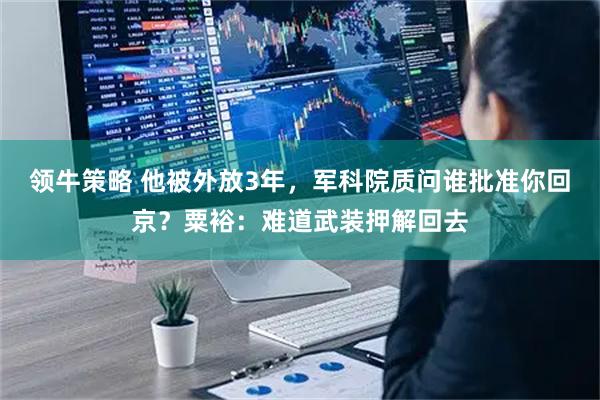 领牛策略 他被外放3年，军科院质问谁批准你回京？粟裕：难道武装押解回去