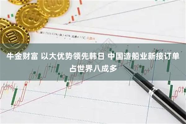 牛金财富 以大优势领先韩日 中国造船业新接订单占世界八成多