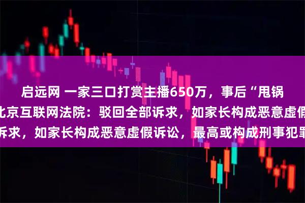 启远网 一家三口打赏主播650万，事后“甩锅”孩子要求平台退款，北京互联网法院：驳回全部诉求，如家长构成恶意虚假诉讼，最高或构成刑事犯罪