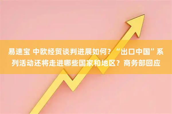 易速宝 中欧经贸谈判进展如何？“出口中国”系列活动还将走进哪些国家和地区？商务部回应