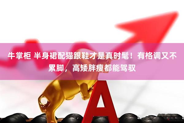 牛掌柜 半身裙配猫跟鞋才是真时髦！有格调又不累脚，高矮胖瘦都能驾驭