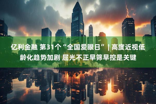 亿利金融 第31个“全国爱眼日” | 高度近视低龄化趋势加剧 屈光不正早筛早控是关键