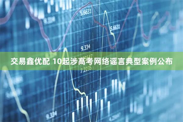 交易鑫优配 10起涉高考网络谣言典型案例公布