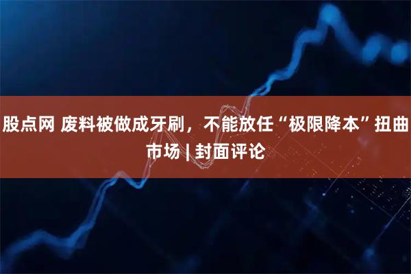 股点网 废料被做成牙刷,不能放任“极限降本”扭曲市场 | 封面评论